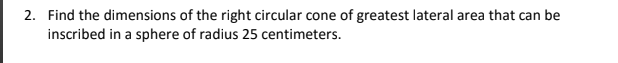 2. Find the dimensions of the right circular cone of greatest lateral area that can be
inscribed in a sphere of radius 25 centimeters.
