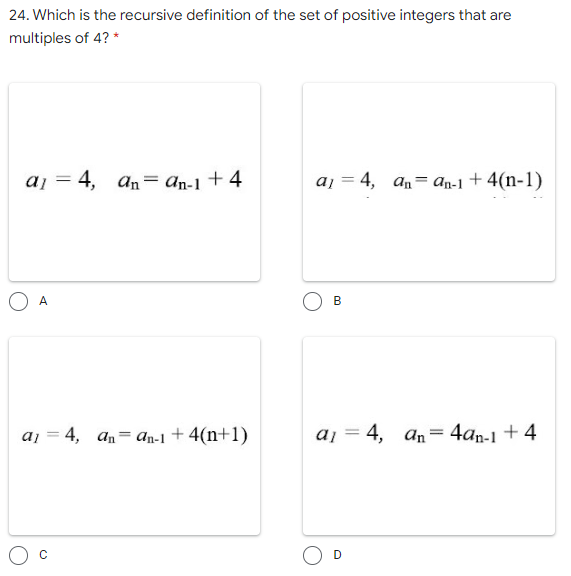 24. Which is the recursive definition of the set of positive integers that are
multiples of 4? *
aj = 4,
An= an-1 + 4
aj = 4, an= an-1 + 4(n-1)
A
в
aj = 4, an= an-1 + 4(n+1)
aj = 4, an= 4an-1 + 4
B.
