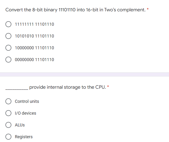 Convert the 8-bit binary 11101110 into 16-bit in Two's complement. *
O 11111111 11101110
10101010 11101110
10000000 11101110
00000000 11101110
provide internal storage to the CPU. *
Control units
O 1/0 devices
ALUS
Registers
