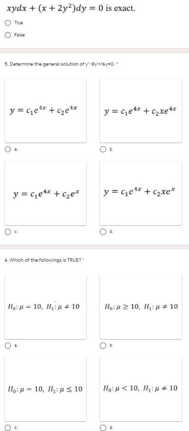 xydx + (x + 2y?)dy = 0 is exact.
True
False
5. Determine the general solution of y"-8y'-16y=0. *
y = c1e** + C2e**
y = c,e** + c2xe4*
y = c,e4* + c2e*
y = c,e** + c2xe*
6. Which of the followings is TRUE? "
Họ: H = 10, H1: µ # 10
Hg: μ 2 10, Η : μ + 10
a.
1 :μ- 10 , Η: μ < 10
Hg: μ< 10, Η: μ + 10
