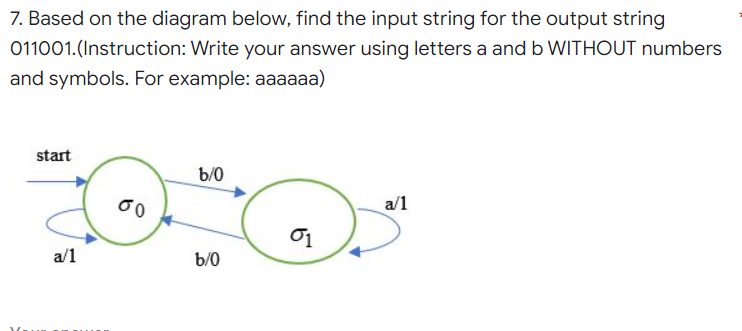 7. Based on the diagram below, find the input string for the output string
011001.(Instruction: Write your answer using letters a and b WITHOUT numbers
and symbols. For example: aaaaaa)
start
b/0
a/1
a/1
60
b/0
01