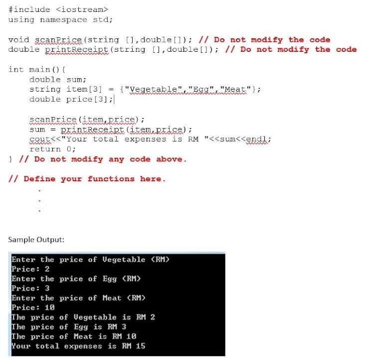 #include <iostream>
using namespace std;
void scanPrice (string [], double []); // Do not modify the code
double printReceipt(string [], double[]); // Do not modify the code
int main () {
double sum;
string item [3] = {"Vegetable","Egg", "Meat"};
double price [3];|
%3D
scanPrice (item,price);
sum = RrintReceipt (item,price);
cout<<"Your total expenses is RM "<<sum<<endl;
return 0;
} // Do not modify any code above.
// Define your functions here.
Sample Output:
Enter the price of Vegetable (RM)
Price: 2
Enter the price of Egg <RM)
Price: 3
Enter the price of Meat (RM>
Price: 10
The price of Vegetable is RM 2
The price of Egg is RM 3
The price of Meat is RM 10
Your total expenses is RM 15
