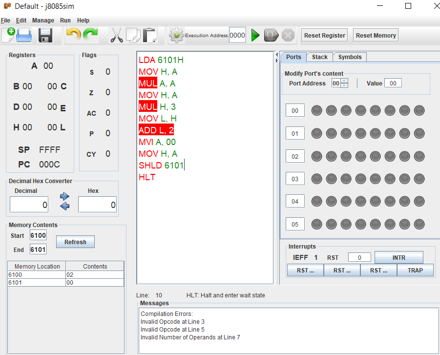 Default - j8085sim
File Edit Manage Run Help
Execution Address: 0000
Reset Register
Reset Memory
Registers
Flags
Stack Symbols
LDA 6101H
MOV H, A
MUL A, A
MOV H, A
MUL H, 3
MOV L, H
ADD L, 2
MVI A, 00
MOV H, A
SHLD 6101
HLT
Ports
А 0
s 0
Modify Port's content
в о
00 C
Port Address 00
|Value
00
D 00
00 E
00
AC 0
но
00 L
01
SP
FFFF
CY
02
РC 000С
Decimal Hex Converter
03
Decimal
Нех
04
Memory Contents
05
Start 6100
Refresh
Interrupts
End 6101
IEFF 1
RST
INTR
Contents
Memory Location
6100
6101
RST .
RST .
RST .
TRAP
02
00
Line: 10
HLT: Halt and enter wait state
Messages
Compilation Errors:
Invalid Opcode at Line 3
Invalid Opcode at Line 5
Invalid Number of Operands at Line 7
P.
