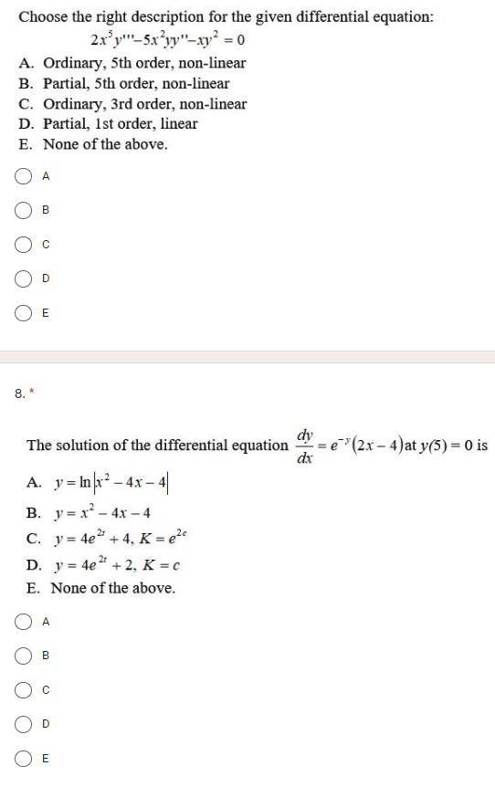 Choose the right description for the given differential equation:
2x'y"-5x'yy"-xy² = 0
A. Ordinary, 5th order, non-linear
B. Partial, 5th order, non-linear
C. Ordinary, 3rd order, non-linear
D. Partial, 1st order, linear
E. None of the above.
A
B
D
8. *
dy
= e"(2x – 4)at y(5) = 0 is
dx
The solution of the differential equation
A. y= Ink² - 4x - 4|
В. у- х-4х -4
C. y = 4e + 4, K = e?º
D. y = 4e" + 2, K = c
E. None of the above.
A
В
