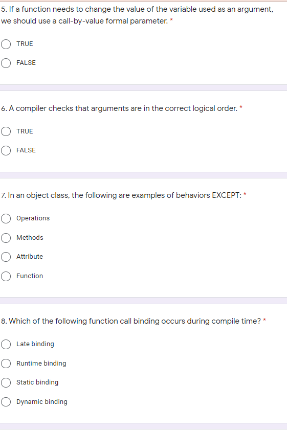 5. If a function needs to change the value of the variable used as an argument,
we should use a call-by-value formal parameter. *
O TRUE
O FALSE
6. A compiler checks that arguments are in the correct logical order. *
O TRUE
FALSE
7. In an object class, the following are examples of behaviors EXCEPT: *
Operations
O Methods
Attribute
Function
8. Which of the following function call binding occurs during compile time? *
O Late binding
Runtime binding
Static binding
Dynamic binding
