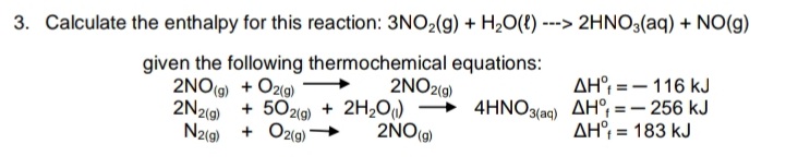 3. Calculate the enthalpy for this reaction: 3NO2(g) + H2O(e) ---> 2HNO3(aq) + NO(g)
given the following thermochemical equations:
AH° = - 116 kJ
4HNO3(ag) AH°; = – 256 kJ
AH°; = 183 kJ
2NO2(g)
2NO(9) + O2(g)
2N2(g) +
N2(9)
502(0) + 2H2O)
+ Oz(g)
2NO(g)
%3D
