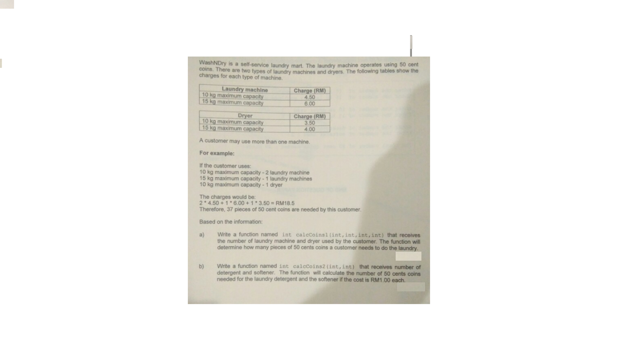 WashNDry is a self-service laundry mart. The laundry machine operates using 50 cent
coins. There are two types of laundry machines and dryers. The following tables show the
charges for each type of machine.
Laundry machine
10 kg maximum capacity
15 kg maximum capacity
Charge (RM)
4.50
6.00
Dryer
10 kg maximum capacity
15 kg maximum capacity
Charge (RM)
3.50
4.00
A customer may use more than one machine.
For example:
If the customer uses:
10 kg maximum capacity - 2 laundry machine
15 kg maximum capacity - 1 laundry machines
10 kg maximum capacity - 1 dryer
The charges would be:
2 4.50 + 1* 6.00 +1* 3.50 = RM18.5
Therefore, 37 pieces of 50 cent coins are needed by this customer.
Based on the information:
Write a function named int calcCoins1 (int, int, int,int) that receives
the number of laundry machine and dryer used by the customer. The function will
determine how many pieces of 50 cents coins a customer needs to do the laundry.
a)
Write a function named int calcCoins2 (int, int) that receives number of
detergent and softener. The function will calculate the number of 50 cents coins
needed for the laundry detergent and the softener if the cost is RM1.00 each.
b)
