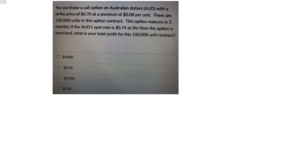 You purchase a call option on Australian dollars (AUD) with a
strike price of $0.70 at a premium of $0.08 per unit. There are
100,000 units in this option contract. This option matures in 3
months; if the AUD's spot rate is $0.74 at the time the option is
exercised, what is your total profit for this 100,000 unit contract?
O $4,000
O $0.04
O $4,000
O $0.04
