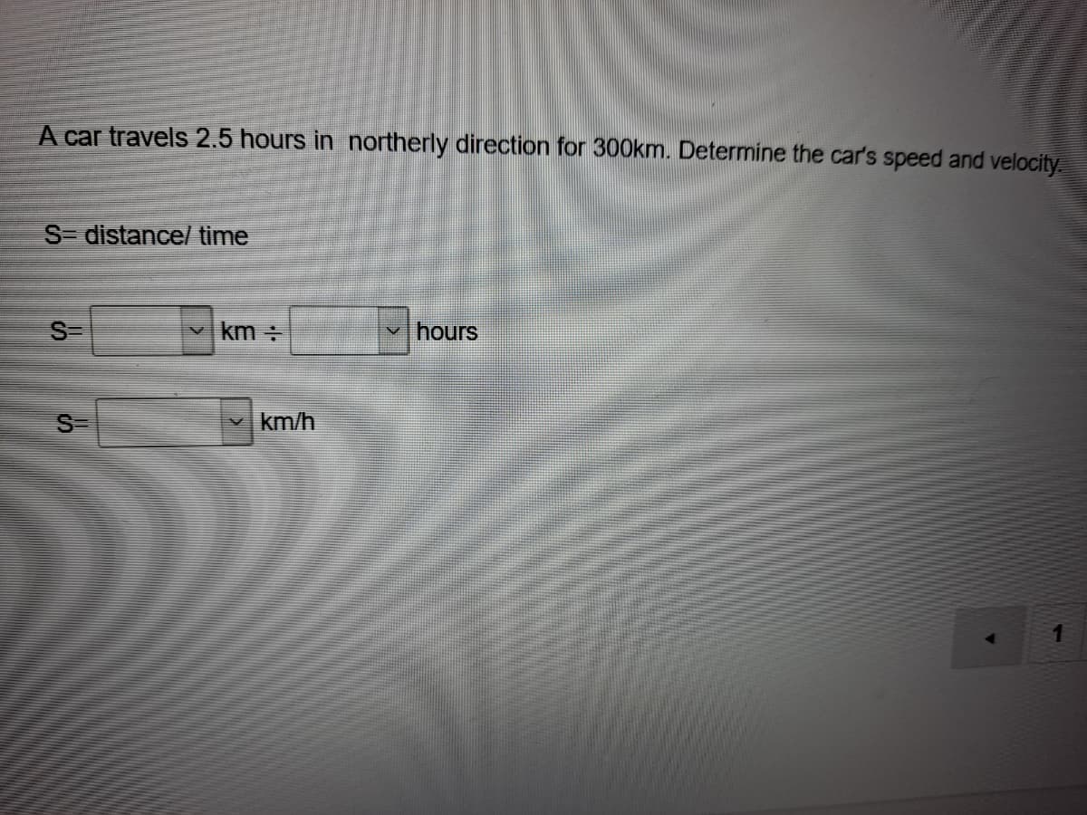 A car travels 2.5 hours in northerly direction for 300km. Determine the car's speed and velocity
S- distance/ time
S
km
hours
S-
km/h
