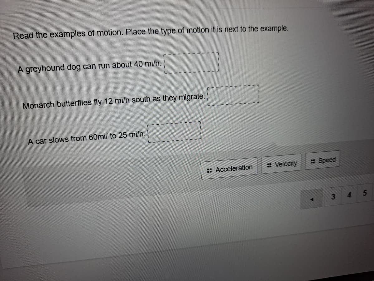 Read the examples of motion. Place the type of motion it is next to the example.
A greyhound dog can run about 40 mi/h.
Monarch butterflies fly 12 mi/h south as they migrate.
A car slows from 60mi/ to 25 mi/h.
: Acceleration
* Velocity
: Speed
4
5

