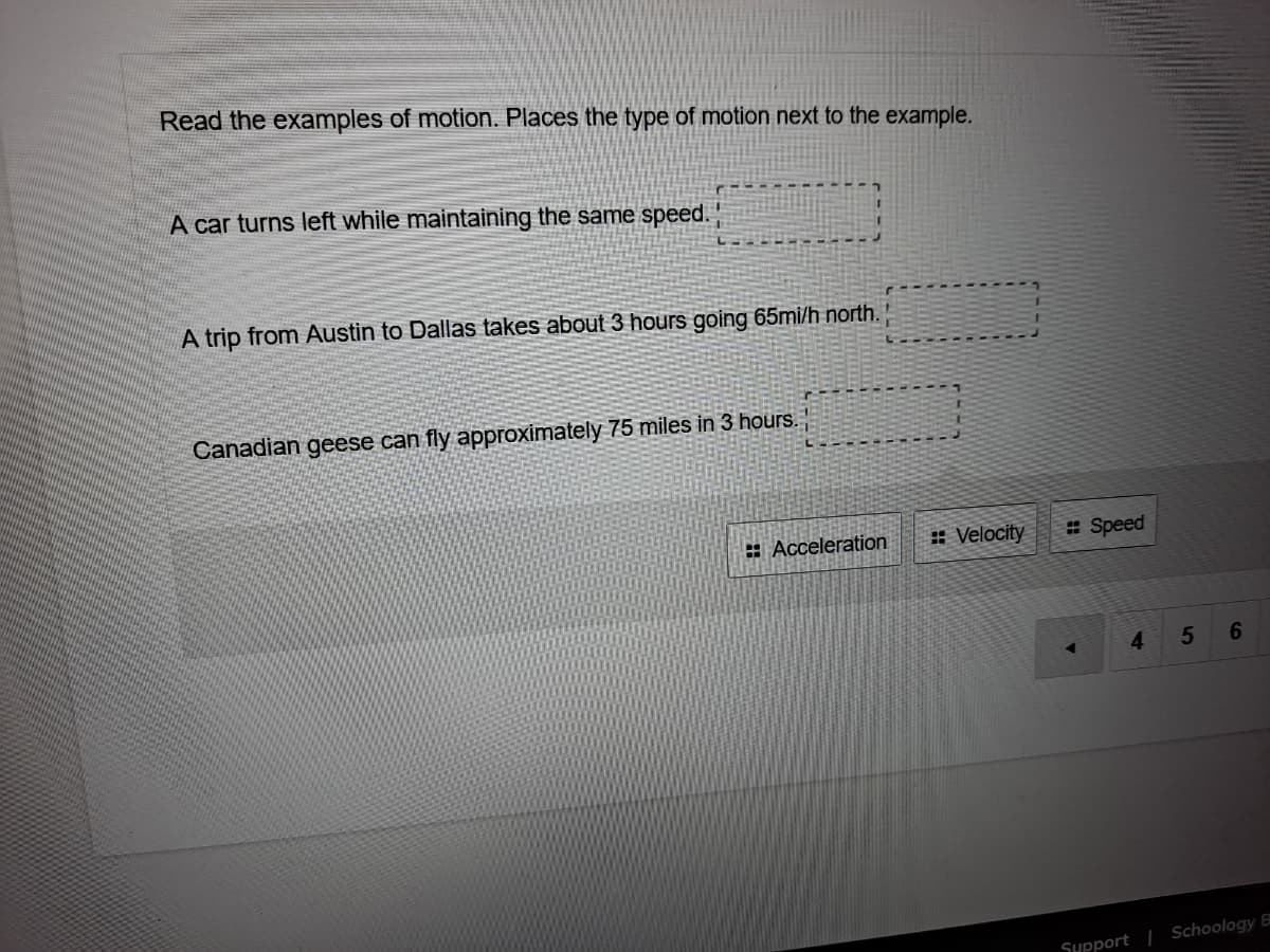 Read the examples of motion. Places the type of motion next to the example.
A car turns left while maintaining the same speed.
A trip from Austin to Dallas takes about 3 hours going 65mi/h north.
Canadian geese can fly approximately 75 miles in 3 hours.
: Acceleration
: Velocity
# Speed
4.
5
SHpport | Schoology B
