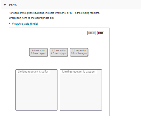 Part C
For each of the given situations, indicate whether S or Oz is the limiting reactant.
Drag each item to the appropriate bin.
> View Available Hint(s)
Reset Help
3.0 mal sulfur
3.0 mal sulfur
3.0 mol sulfur
5.0 mol axygen
4.0 mal axygen
3.0 mol oxygen
Limiting reactant is sulfur
Limiting reactant is oxygen
