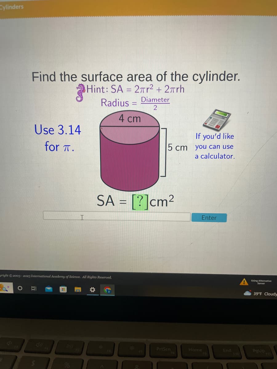 Cylinders
Find the surface area of the cylinder.
Hint: SA = 2πr² + 2πrh
Use 3.14
for T.
I
$
Radius - Diameter
2
4 cm
yright © 2003-2023 International Academy of Science. All Rights Reserved.
*
If you'd like
5 cm you can use
a calculator.
SA = [?]cm²
PrtScn
FB
Enter
Home
End
F10
Using Alternative
39°F Cloudy
PgUp