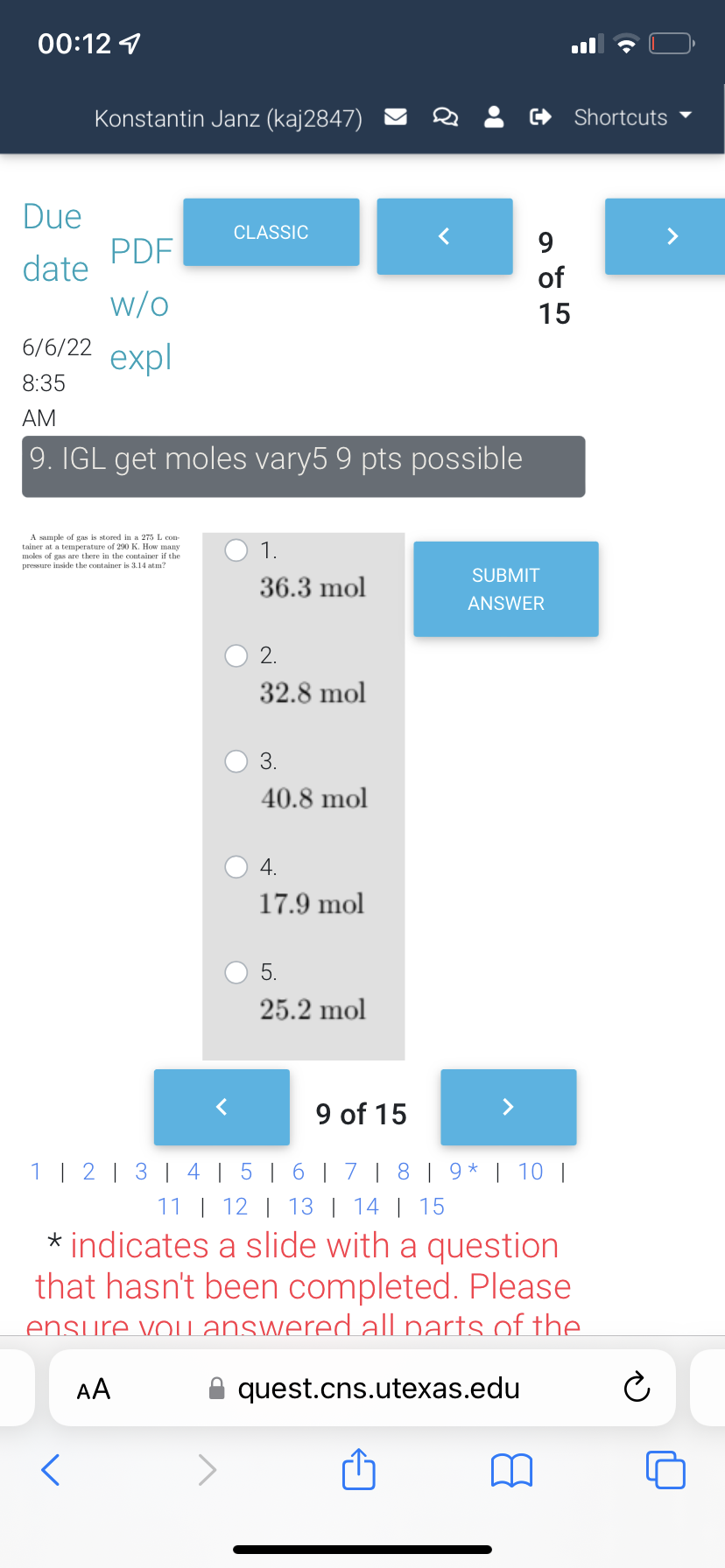 00:12
Konstantin Janz (kaj2847)
Due
CLASSIC
PDF
date
9
of
w/o
15
6/6/22
expl
8:35
AM
9. IGL get moles vary5 9 pts possible
A sample of gas is stored in a 275 L con-
tainer at a temperature of 290 K. How many
moles of s
gas are there in the container if the
pressure inside the container is 3.14 atm?
1.
SUBMIT
36.3 mol
ANSWER
2.
32.8 mol
3.
40.8 mol
4.
17.9 mol
5.
25.2 mol
8
<
Shortcuts
9 of 15
1 | 2 | 3 | 4 | 5 | 6 | 7 | 8 | 9 | 10 |
*
11 | 12 | 13 | 14 | 15
* indicates a slide with a question
that hasn't been completed. Please
ensure you answered all parts of the
AA
quest.cns.utexas.edu
Ⓒ