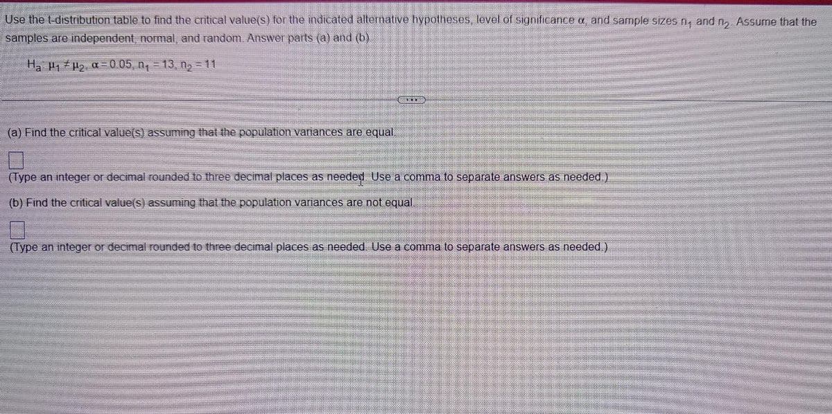 Use the t-distribution table to find the cnitical value(s) for the ndicated allernative hypotheses, level of significance a, and sample sizes n, and n, Assume that the
samples are independent, nomal, and random. Answer parts (a) and (b).
Ha 1 2 a-0 05 ng – 13. ng = 11
(a) Find the cnitical value(s) assuming that the population vanances are equal,
(Type an integer or decimal rounded to three decimal places as needen Use a comma to separate answers as needed.)
(b) Find the critical value(s) assuming that the population variances are not equal
(Type an integer or decimal rounded to three decimal places as needed. Use a comma to separate answers as needed.)
