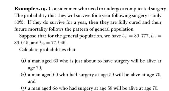 Example 2.19. Consider men who need to undergo a complicated surgery.
The probability that they will survive for a year following surgery is only
50%. If they do survive for a year, then they are fully cured and their
future mortality follows the pattern of general population.
Suppose that for the general population, we have l60 = 89, 777, l61 =
89, 015, and l70o =
77,946.
Calculate probabilities that
(1) a man aged 60 who is just about to have surgery will be alive at
age 70,
(2) a man aged 60 who had surgery at age 59 will be alive at age 70,
and
(3) a man aged 60 who had surgery at age 58 will be alive at age 70.
