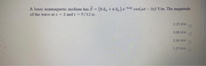 A lossy nonmagnetic medium has E= (8 a, + 6 â,) e-0s cos(ot – 32) V/m. The magnitude
of the wave at z = 2 and t =T/12 is:
2.25 V/m
5.09 V/m
2.54 V/m
1.27 V/m
