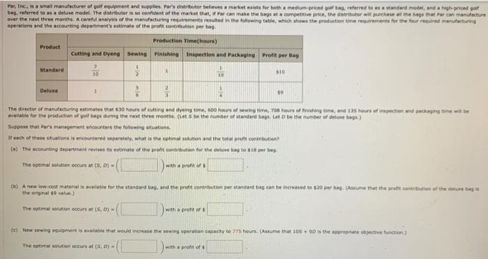 Par, Inc, isa small manufacturer of golf equipment and supplies. Par's distributer beleves a market exists for hoth a medium-priced guif hag, referred to sastandard model, and a high-priced goir
bag, referred to esa deluxe model. The distributor is so conhdent of the market that, if Par can make the bags at a competitive price, the distrbutor w purchase al the segs that Par can manufacture
over the next three months. A careful analysis of the manufacturing requirements resulted in the folowing table, which shows the production time rerements for the four rered manufecturing
operations and the accounting department's estimate of the preofit enntribution per bag.
Production Time(hours)
Product
Cutting and Dyeng Sewing Pinishing Inspection and Packaging Profit per Bag
Standard
10
Deluxe
The director of manufacturing estimates that 630 hours of cutting and dyeing time, 600 hours of sewing time, 708 hours of fniahing time, and 135 hours of inspection and pacaing time will e
aveilable for the production of golf bags during the next three months. (Lets be the nunber of standant bgs Let D be the number of deluxe hags.)
Suppose that Par's management encounters the follewing situations
If each of these stuations is encountered separately, what is the optimal solution and the total prof contribution
(a) The accounting departmant revises ts estimate of the profit contribution for the deluse bag to per bay.
The optimal solution occurs at (S, D)
(with a profit of s
(D) A new low-cost material is available for the standard bag, and the profit contrbution per standard bag can be increased to 120 per bag. (Assume that the pront contribution of the delue bag
the original s9 value.)
The optimal solution occurs at (5, D)-
with a profit of s
(c) New sewing equipment is avalable thet would increase the sewing operation capacity to 775 hours. (Assume that 105 90 is the appropriate objective function)
The optmal solution occurs at (5, D)-
with a profit of s
