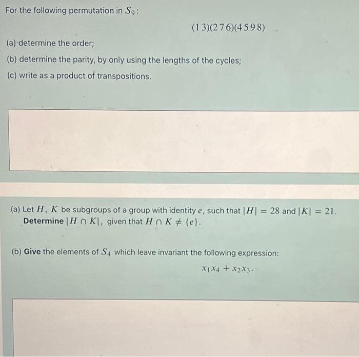 For the following permutation in S9:
(13)(276)(4598)
(a) determine the order;
(b) determine the parity, by only using the lengths of the cycles;
(c) write as a product of transpositions.
(a) Let H, K be subgroups of a group with identity e, such that | H| = 28 and | K| = 21.
Determine | H n Kl, given that HnK (e}.
%3D
(b) Give the elements of S4 which leave invariant the following expression:
X1X4 + x2X3.
