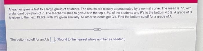 A teacher gives a test to a large group of students. The results are closely approximated by a normal curve. The mean is 77, with
a standard deviation of 7. The teacher wishes to give A's to the top 4.5% of the students and F's to the bottom 4.5%. A grade of B
is given to the next 19.8%, with D's given similarly. All other students get C's. Find the bottom cutoff for a grade of A.
The bottom cutoff for an A is (Round to the nearest whole number as needed.)
