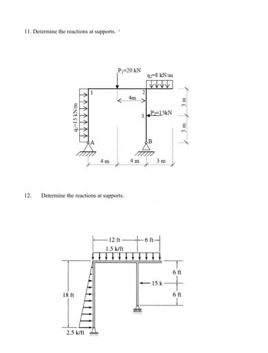 11. Determine the reactions at supports.
P=20 kN
98 kN/m
4m
3.
P=15KN
m
4 m
3 m
12.
Determine the reactions at supports.
-12 ft-
1.5 k/ft
6 ft
15 k
18 ft
6 ft
2.5 k/ft
9-15 kN/m
