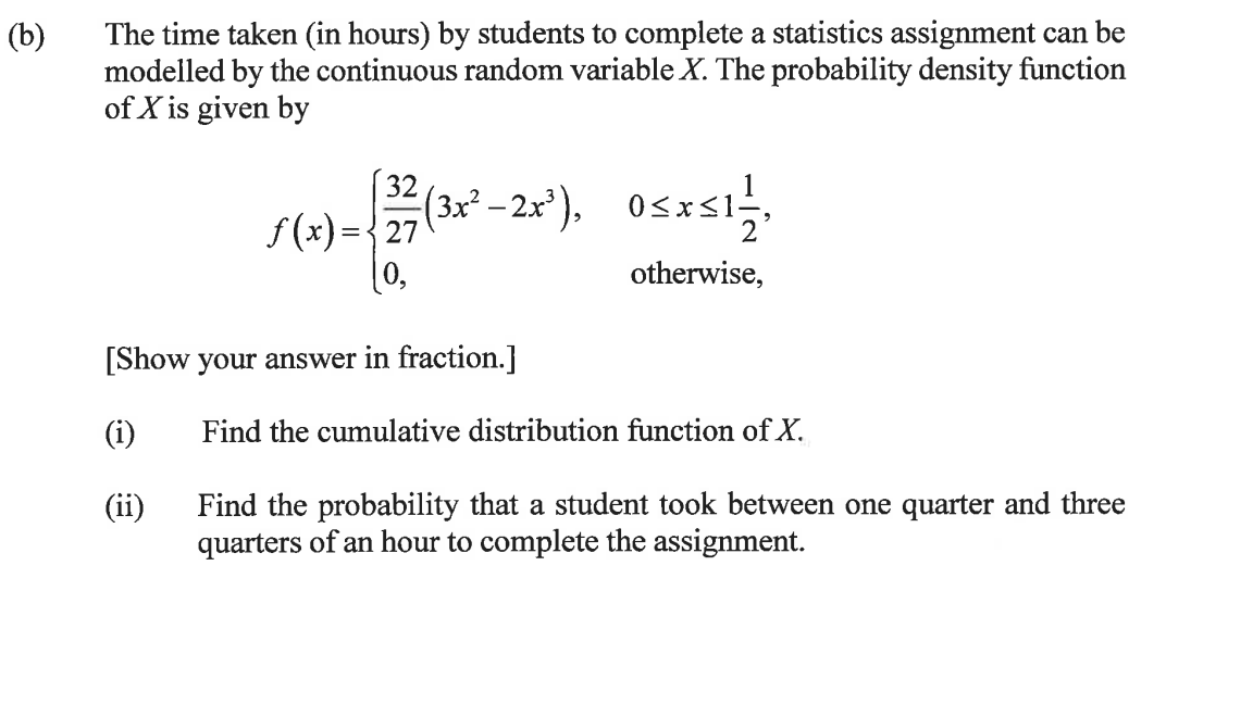 (b)
The time taken (in hours) by students to complete a statistics assignment can be
modelled by the continuous random variable X. The probability density function
of X is given by
32 (3x²-2x²³), 0≤x≤1 1/2,
otherwise,
(i)
(ii)
f(x) = {27
0,
[Show your answer in fraction.]
Find the cumulative distribution function of X.
Find the probability that a student took between one quarter and three
quarters of an hour to complete the assignment.