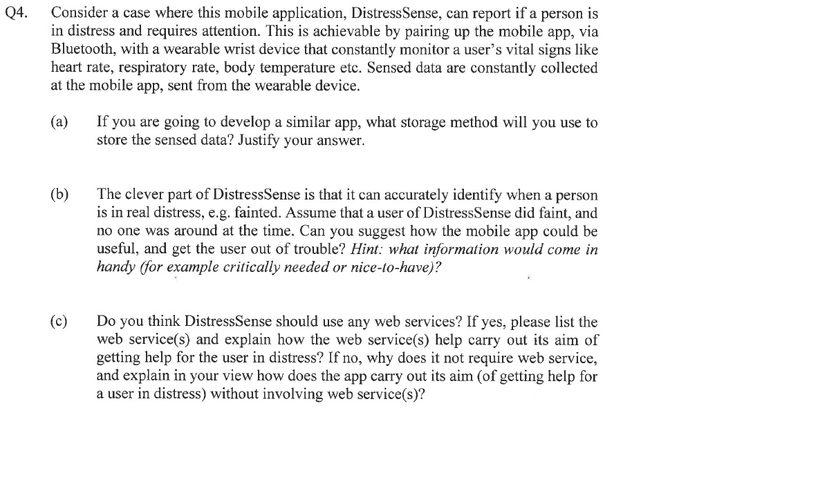 Q4.
Consider a case where this mobile application, Distress Sense, can report if a person is
in distress and requires attention. This is achievable by pairing up the mobile app, via
Bluetooth, with a wearable wrist device that constantly monitor a user's vital signs like
heart rate, respiratory rate, body temperature etc. Sensed data are constantly collected
at the mobile app, sent from the wearable device.
(a)
(b)
(c)
If you are going to develop a similar app, what storage method will you use to
store the sensed data? Justify your answer.
The clever part of DistressSense is that it can accurately identify when a person
is in real distress, e.g. fainted. Assume that a user of DistressSense did faint, and
no one was around at the time. Can you suggest how the mobile app could be
useful, and get the user out of trouble? Hint: what information would come in
handy (for example critically needed or nice-to-have)?
Do you think DistressSense should use any web services? If yes, please list the
web service(s) and explain how the web service(s) help carry out its aim of
getting help for the user in distress? If no, why does it not require web service,
and explain in your view how does the app carry out its aim (of getting help for
a user in distress) without involving web service(s)?