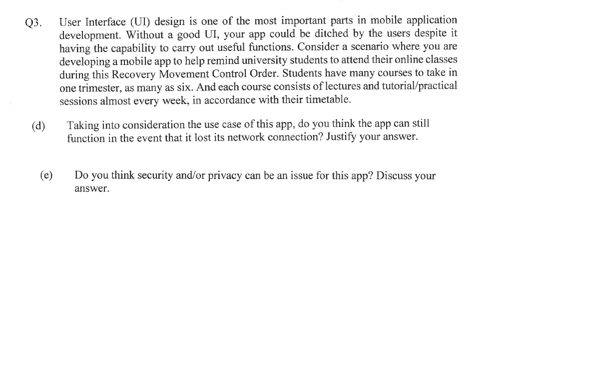 Q3.
(d)
(e)
User Interface (UI) design is one of the most important parts in mobile application
development. Without a good UI, your app could be ditched by the users despite it
having the capability to carry out useful functions. Consider a scenario where you are
developing a mobile app to help remind university students to attend their online classes
during this Recovery Movement Control Order. Students have many courses to take in
one trimester, as many as six. And each course consists of lectures and tutorial/practical
sessions almost every week, in accordance with their timetable.
Taking into consideration the use case of this app, do you think the app can still
function in the event that it lost its network connection? Justify your answer.
Do you think security and/or privacy can be an issue for this app? Discuss your
answer.