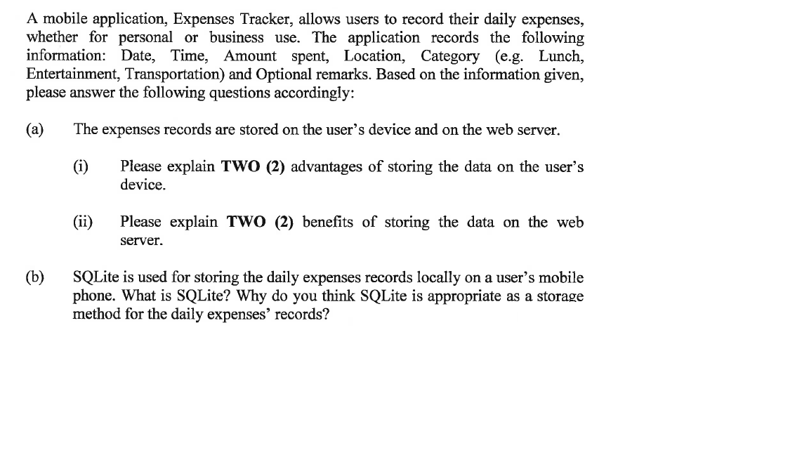 A mobile application, Expenses Tracker, allows users to record their daily expenses,
whether for personal or business use. The application records the following
information: Date, Time, Amount spent, Location, Category (e.g. Lunch,
Entertainment, Transportation) and Optional remarks. Based on the information given,
please answer the following questions accordingly:
(a) The expenses records are stored on the user's device and on the web server.
(i)
Please explain TWO (2) advantages of storing the data on the user's
device.
(b)
(ii)
Please explain TWO (2) benefits of storing the data on the web
server.
SQLite is used for storing the daily expenses records locally on a user's mobile
phone. What is SQLite? Why do you think SQLite is appropriate as a storage
method for the daily expenses' records?