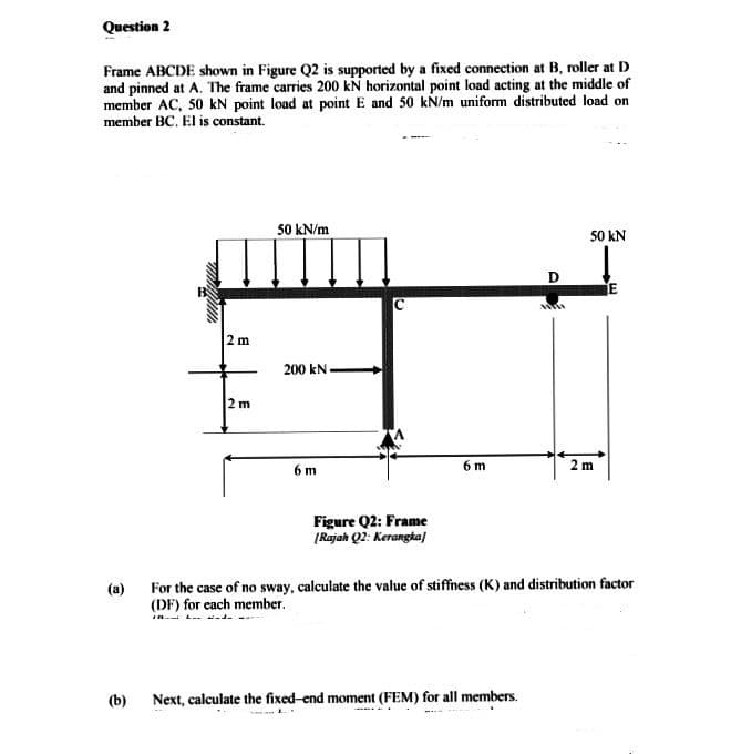 Question 2
Frame ABCDE shown in Figure Q2 is supported by a fixed connection at B, roller at D
and pinned at A. The frame carries 200 kN horizontal point load acting at the middle of
member AC, 50 kN point load at point E and 50 kN/m uniform distributed load on
member BC. El is constant.
majum
(b)
2m
2 m
50 kN/m
200 kN
6 m
Figure Q2: Frame
[Rajah Q2: Kerangka]
6 m
D
Next, calculate the fixed-end moment (FEM) for all members.
w
1000
50 kN
(a)
For the case of no sway, calculate the value of stiffness (K) and distribution factor
(DF) for each member.
2 m