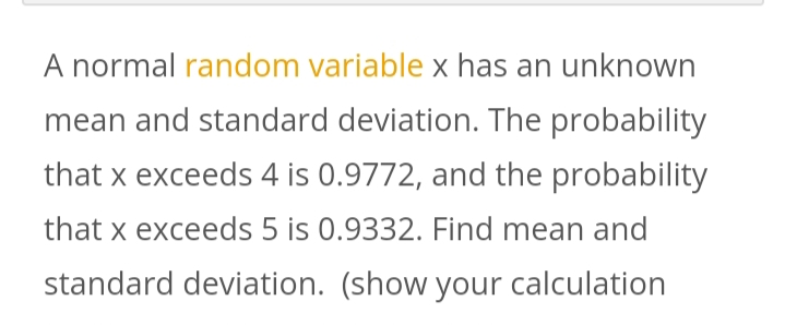 A normal random variable x has an unknown
mean and standard deviation. The probability
that x exceeds 4 is 0.9772, and the probability
that x exceeds 5 is 0.9332. Find mean and
standard deviation. (show your calculation