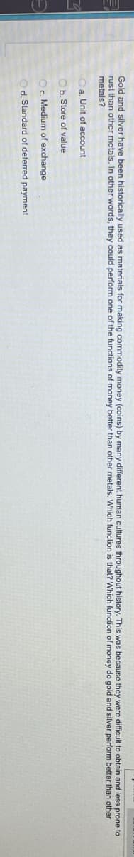 Gold and silver have been historically used as materials for making commodity money (coins) by many different human cultures throughout history. This was because they were difficult to obtain and less prone to
rust than other metals. In other words, they could perform one of the functions of money better than other metals. Which function is that? Which function of money do gold and silver perform better than other
metals?
a. Unit of account
b. Store of value
c.
Medium of exchange
d. Standard of deferred payment