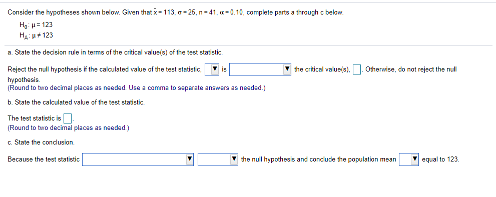 Consider the hypotheses shown below. Given that x=113, o = 25, n= 41, a = 0.10, complete parts a through c below.
Họ: H= 123
HA: H# 123
a. State the decision rule in terms of the critical value(s) of the test statistic.
Reject the null hypothesis if the calculated value of the test statistic,
V is
V the critical value(s),. Otherwise, do not reject the null
hypothesis.
(Round to two decimal places as needed. Use a comma to separate answers as needed.)
b. State the calculated value of the test statistic.
The test statistic is.
(Round to two decimal places as needed.)
c. State the conclusion.
Because the test statistic
the null hypothesis and conclude the population mean
V equal to 123.
