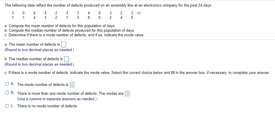 The following data reflect the number of defects produced on an assembly line at an electronics company for the past 24 days.
3
4
3
2 먼
1
3
2
1
8
2
4
a. Compute the mean number of defects for this population of days.
b. Compute the median number of defects produced for this population of days.
c. Determine if there is a mode number of defects, and if so, indicate the mode value.
a. The mean number of defects is.
(Round to two decimal places as needed.)
b. The median number of defects is
(Round to two decimal places as needed.)
c. If there is a mode number of defects, indicate the mode value. Select the correct choice below and fill in the answer box, if necessary, to complete your answer.
O A. The mode number of defects is
O B. There is more than one mode number of defects. The modes are
(Use a comma to separate answers as needed.)
O C. There is no mode number of defects.
