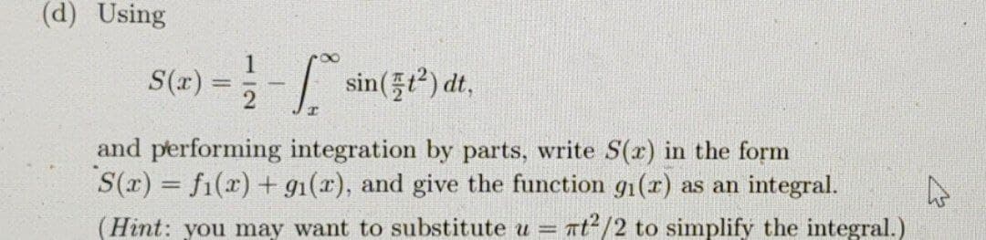 (d) Using
1
S(x) = 5-/
) ==- sin(3) t,
and performing integration by parts, write S(x) in the form
S(r) = fi(x) + g1(x), and give the function g1(r) as an integral.
(Hint: you may want to substitute u = nt²/2 to simplify the integral.)
%3D
