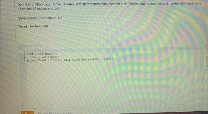 Define a function calc_total_inches, with parameters num_feet and numinches, that returns the total number of inches. Note:
There are 12 Inches in a foot
Sample output with inputs: 58
Total inches: 68
I
2 feet - int(input ())
3 inches int(input())
4 print('Total inches:, calc total_inches(feet, inches))
