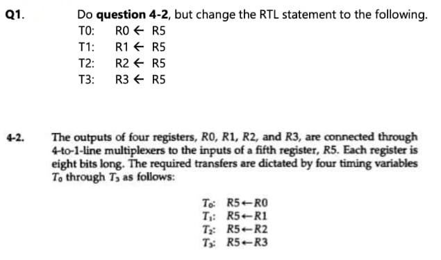 Do question 4-2, but change the RTL statement to the following.
RO + R5
T1:
Q1.
TO:
R1 E R5
T2:
R2 + R5
T3:
R3 € R5
The outputs of four registers, RO, R1, R2, and R3, are connected through
4-to-1-line multiplexers to the inputs of a fifth register, R5. Each register is
eight bits long. The required transfers are dictated by four timing variables
To through T, as follows:
4-2.
To: R5-RO
T: R5 R1
T: R5 R2
T: R5-R3
