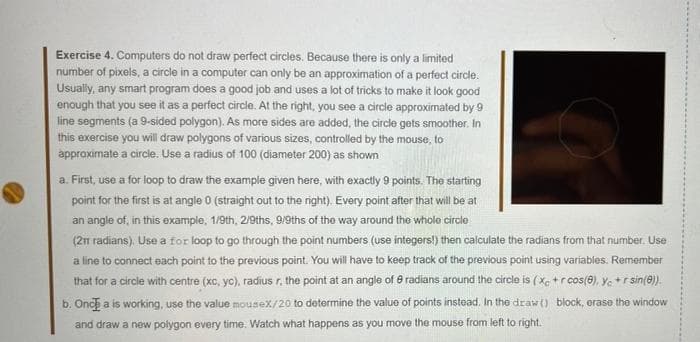 Exercise 4. Computers do not draw perfect circles. Because there is only a limited
number of pixels, a circle in a computer can only be an approximation of a perfect circle.
Usually, any smart program does a good job and uses a lot of tricks to make it look good
enough that you see it as a perfect circle. At the right, you see a circle approximated by 9
line segments (a 9-sided polygon). As more sides are added, the circle gets smoother. In
this exercise you will draw polygons of various sizes, controlled by the mouse, to
approximate a circle. Use a radius of 100 (diameter 200) as shown
a. First, use a for loop to draw the example given here, with exactly 9 points. The starting
point for the first is at angle 0 (straight out to the right). Every point after that will be at
an angle of, in this example, 1/9th, 2/9ths, 9/9ths of the way around the whole circle
(21 radians). Use a for loop to go through the point numbers (use integers!) then calculate the radians from that number. Use
a line to connect each point to the previous point. You will have to keep track of the previous point using variables. Remember
that for a circle with centre (xc, yo), radius r. the point at an angle of 8 radians around the circle is ( X +r cos(@), y. + r sin(@).
b. Onc a is working, use the value mousex/20 to determine the value of points instead. In the draw() block, orase the window
and draw a new polygon every time. Watch what happens as you move the mouse from left to right.
