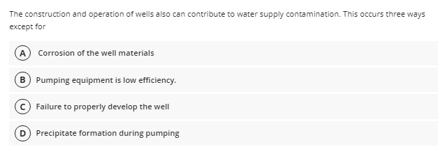 The construction and operation of wells also can contribute to water supply contamination. This occurs three ways
except for
A Corrosion of the well materials
B Pumping equipment is low efficiency.
Failure to properly develop the well
Precipitate formation during pumping
