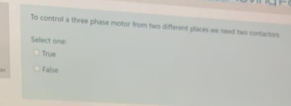 To control a three phase motor from two different places we need two contactors
Select one:
O True
O False
