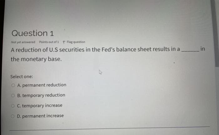 Question 1
Not yet answered Points out of 1 P Flag question
A reduction of U.S securities in the Fed's balance sheet results in a
_in
the monetary base.
Select one:
O A. permanent reduction
O B. temporary reduction
O C. temporary increase
O D. permanent increase
