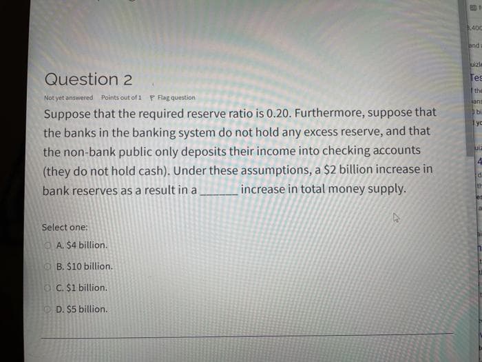 .400
and
uizle
Question 2
Tes
the
Not yet answered Points out of 1 P Flag question
lane
Suppose that the required reserve ratio is 0.20. Furthermore, suppose that
the banks in the banking system do not hold any excess reserve, and that
the non-bank public only deposits their income into checking accounts
(they do not hold cash). Under these assumptions, a $2 billion increase in
increase in total money supply.
bi
yc
uia
4.
th
bank reserves as a result in a
Select one:
O A. $4 billion.
OB. $10 billion.
O C. $1 billion.
D. $5 billion.
