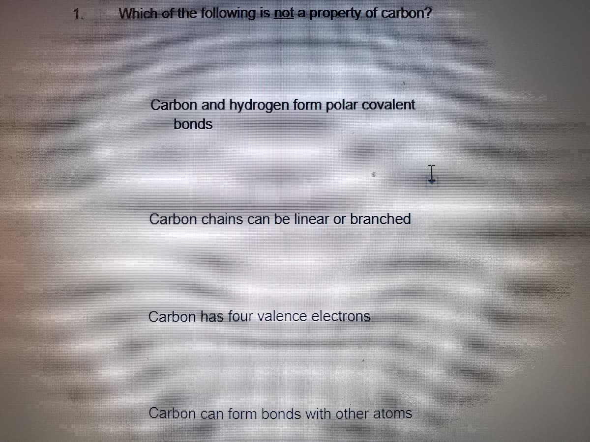 1.
Which of the following is not a property of carbon?
Carbon and hydrogen form polar covalent
bonds
Carbon chains can be linear or branched
Carbon has four valence electrons
Carbon can form bonds with other atoms
