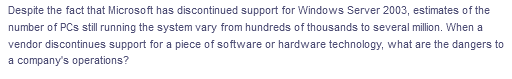 Despite the fact that Microsoft has discontinued support for Windows Server 2003, estimates of the
number of PCs still running the system vary from hundreds of thousands to several million. When a
vendor discontinues support for a piece of software or hardware technology, what are the dangers to
a company's operations?
