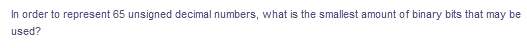 In order to represent 65 unsigned decimal numbers, what is the smallest amount of binary bits that may be
used?
