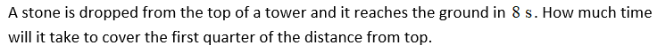 A stone is dropped from the top of a tower and it reaches the ground in 8 s. How much time
will it take to cover the first quarter of the distance from top.
