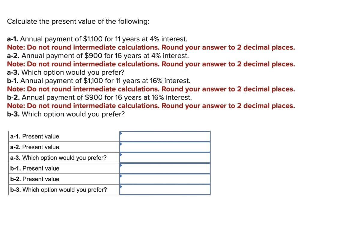 Calculate the present value of the following:
a-1. Annual payment of $1,100 for 11 years at 4% interest.
Note: Do not round intermediate calculations. Round your answer to 2 decimal places.
a-2. Annual payment of $900 for 16 years at 4% interest.
Note: Do not round intermediate calculations. Round your answer to 2 decimal places.
a-3. Which option would you prefer?
b-1. Annual payment of $1,100 for 11 years at 16% interest.
Note: Do not round intermediate calculations. Round your answer to 2 decimal places.
b-2. Annual payment of $900 for 16 years at 16% interest.
Note: Do not round intermediate calculations. Round your answer to 2 decimal places.
b-3. Which option would you prefer?
a-1. Present value
a-2. Present value
a-3. Which option would you prefer?
b-1. Present value
b-2. Present value
b-3. Which option would you prefer?