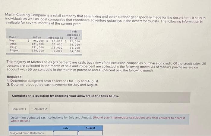 Martin Clothing Company is a retail company that sells hiking and other outdoor gear specially made for the desert heat. It sells to
individuals as well as local companies that coordinate adventure getaways in the desert for tourists. The following information is
available for several months of the current year:
Month
May
June
July
August
Cash
Expenses
Paid
Sales
Purchases
$ 96,000 $ 65,000 $ 22,000
121,000
93,000
24,000
131,000 118,000
128,000
79,000
The majority of Martin's sales (70 percent) are cash, but a few of the excursion companies purchase on credit. Of the credit sales, 25
percent are collected in the month of sale and 75 percent are collected in the following month. All of Martin's purchases are on
account with 55 percent paid in the month of purchase and 45 percent paid the following month.
Required:
1. Determine budgeted cash collections for July and August.
2. Determine budgeted cash payments for July and August.
34,250
34,300
Complete this question by entering your answers in the tabs below.
Required 1 Required 2
Determine budgeted cash collections for July and August. (Round your intermediate calculations and final answers to nearest
whole dollar)
Budgeted Cash Collections
July
August