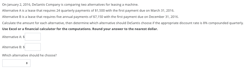 On January 2, 2016, DeSantis Company is comparing two alternatives for leasing a machine.
Alternative A is a lease that requires 24 quarterly payments of $1,500 with the first payment due on March 31, 2016.
Alternative B is a lease that requires five annual payments of $7,150 with the first payment due on December 31, 2016.
Calculate the amount for each alternative, then determine which alternative should DeSantis choose if the appropriate discount rate is 8% compounded quarterly.
Use Excel or a financial calculator for the computations. Round your answer to the nearest dollar.
Alternative A: $
Alternative B: $
Which alternative should he choose?
+