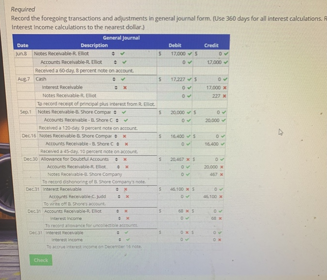 Required
Record the foregoing transactions and adjustments in general journal form. (Use 360 days for all interest calculations. R
Interest Income calculations to the nearest dollar.)
General Journal
Date
Jun.8 Notes Receivable-R. Elliot
Aug.7 Cash
Sep.1
Description
Accounts Receivable-R. Elliot
✔
Received a 60-day, 8 percent note on account.
✔
Interest Receivable
Notes Receivable-R. Elliot
To record receipt of principal plus interest from R. Elliot.
Notes Receivable-B. Shore Compar ✓
✔
Accounts Receivable - B. Shore C✔
Received a 120-day, 9 percent note on account.
Dec 16 Notes Receivable-B. Shore Compar x
Accounts Receivable - B. Shore C = x
Received a 45-day, 10 percent note on account.
Dec.30 Allowance for Doubtful Accounts ÷ x
Accounts Receivable-R. Elliot
x
Dec.31 Interest Receivable
Notes Receivable-B. Shore Company
To record dishonoring of B. Shore Company's note.
x
: x
Accounts Receivable-C. Judd
To write off B. Shore's account.
Dec.31 Accounts Receivable-R. Elliot
x
Check
Interest Income
x
To record allowance for uncollectible accounts.
Dec.31 Interest Receivable
: ✓
0 ✓
Interest Income
To accrue interest income on December 16 note.
$
$
S
S
S
S
S
S
Debit
17,000 S
0✔
17,227 S
05
05
20,000 $
0✔
16,400 S
0✔
20,467 x S
0✔
05
46.100 x S
05
68 x S
0✓
0x5
05
Credit
0✓
17,000 ✓
0✔
17,000 x
227 x
0✔
20,000 ✓
0✓
16,400 ✓
0✔
20,000 x
467 x
0✔
46,100 x
05
68 x
05
0x
4